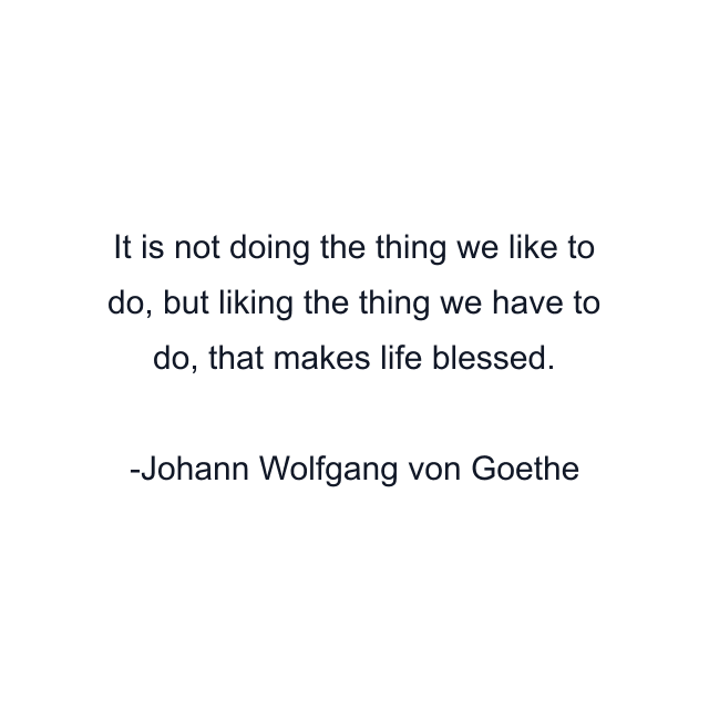 It is not doing the thing we like to do, but liking the thing we have to do, that makes life blessed.