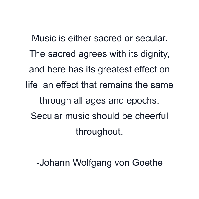 Music is either sacred or secular. The sacred agrees with its dignity, and here has its greatest effect on life, an effect that remains the same through all ages and epochs. Secular music should be cheerful throughout.