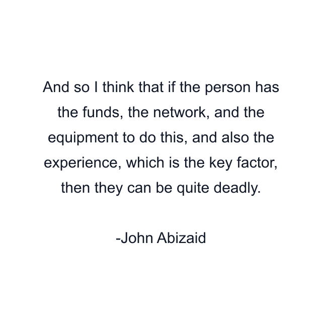 And so I think that if the person has the funds, the network, and the equipment to do this, and also the experience, which is the key factor, then they can be quite deadly.