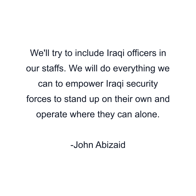 We'll try to include Iraqi officers in our staffs. We will do everything we can to empower Iraqi security forces to stand up on their own and operate where they can alone.