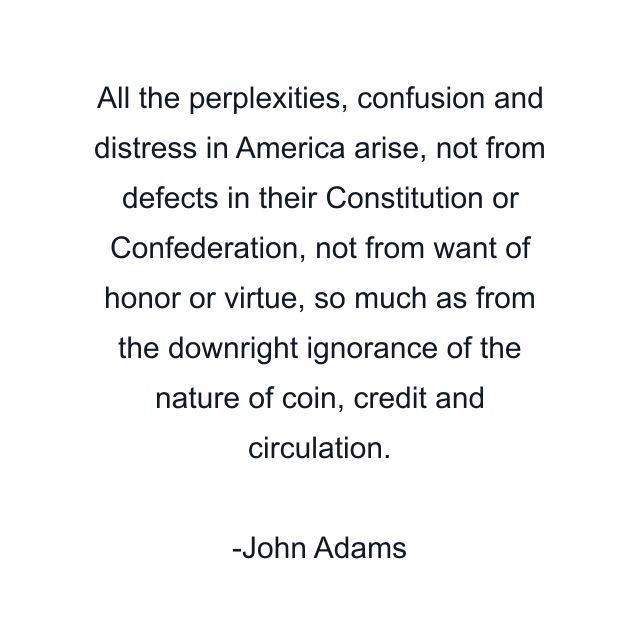 All the perplexities, confusion and distress in America arise, not from defects in their Constitution or Confederation, not from want of honor or virtue, so much as from the downright ignorance of the nature of coin, credit and circulation.