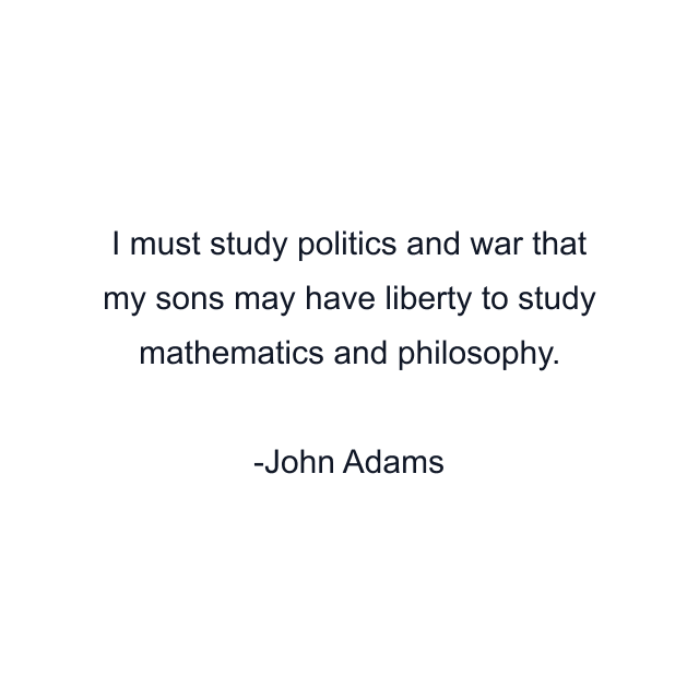 I must study politics and war that my sons may have liberty to study mathematics and philosophy.