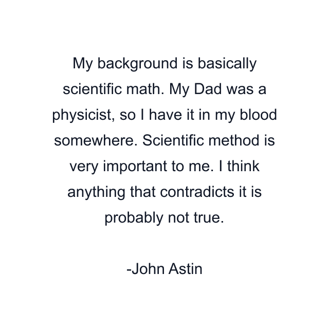 My background is basically scientific math. My Dad was a physicist, so I have it in my blood somewhere. Scientific method is very important to me. I think anything that contradicts it is probably not true.