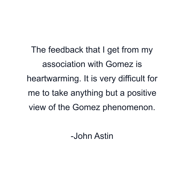 The feedback that I get from my association with Gomez is heartwarming. It is very difficult for me to take anything but a positive view of the Gomez phenomenon.