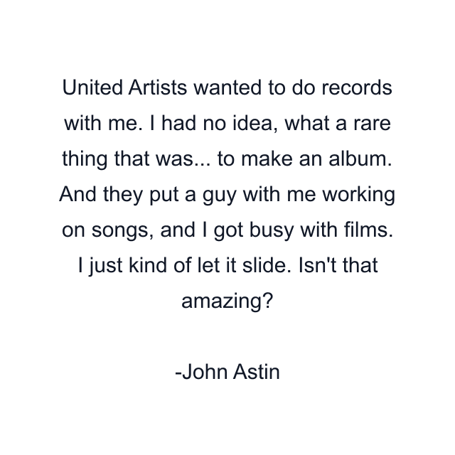 United Artists wanted to do records with me. I had no idea, what a rare thing that was... to make an album. And they put a guy with me working on songs, and I got busy with films. I just kind of let it slide. Isn't that amazing?