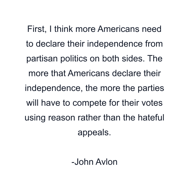 First, I think more Americans need to declare their independence from partisan politics on both sides. The more that Americans declare their independence, the more the parties will have to compete for their votes using reason rather than the hateful appeals.