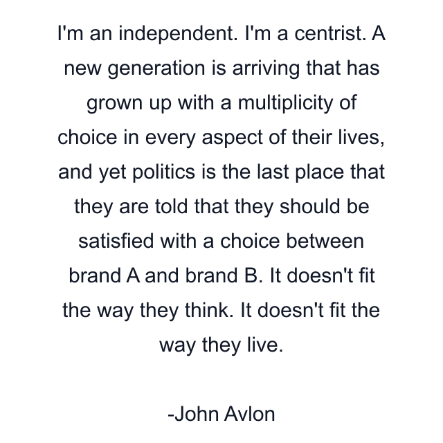 I'm an independent. I'm a centrist. A new generation is arriving that has grown up with a multiplicity of choice in every aspect of their lives, and yet politics is the last place that they are told that they should be satisfied with a choice between brand A and brand B. It doesn't fit the way they think. It doesn't fit the way they live.