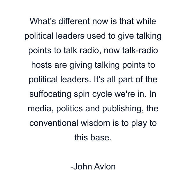 What's different now is that while political leaders used to give talking points to talk radio, now talk-radio hosts are giving talking points to political leaders. It's all part of the suffocating spin cycle we're in. In media, politics and publishing, the conventional wisdom is to play to this base.