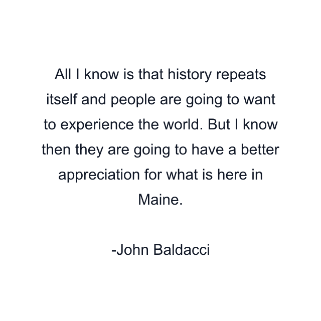 All I know is that history repeats itself and people are going to want to experience the world. But I know then they are going to have a better appreciation for what is here in Maine.