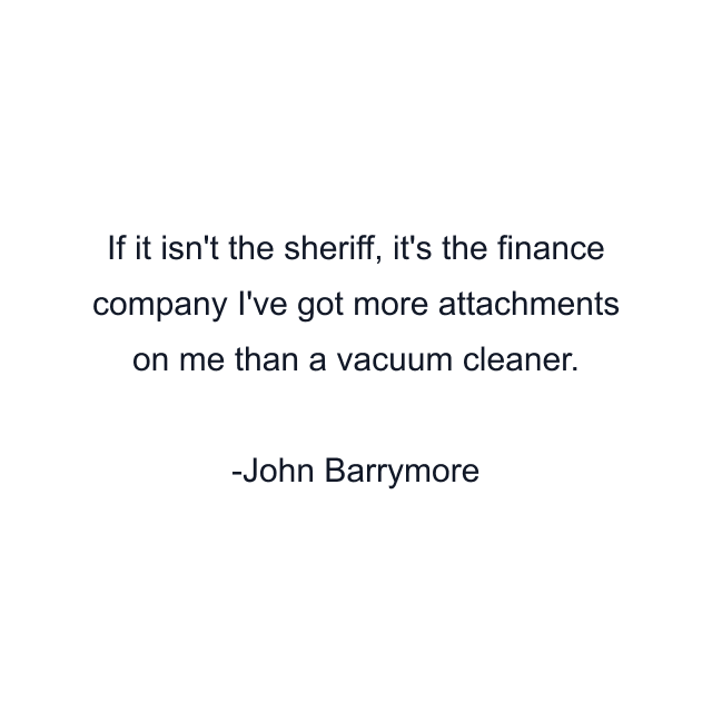 If it isn't the sheriff, it's the finance company I've got more attachments on me than a vacuum cleaner.