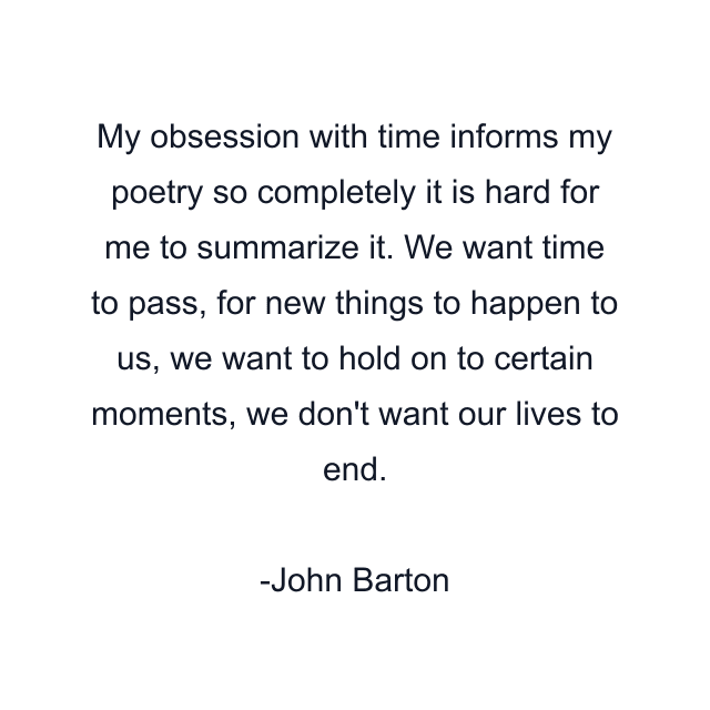 My obsession with time informs my poetry so completely it is hard for me to summarize it. We want time to pass, for new things to happen to us, we want to hold on to certain moments, we don't want our lives to end.