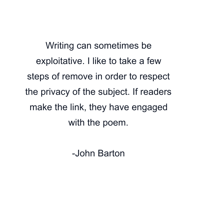 Writing can sometimes be exploitative. I like to take a few steps of remove in order to respect the privacy of the subject. If readers make the link, they have engaged with the poem.