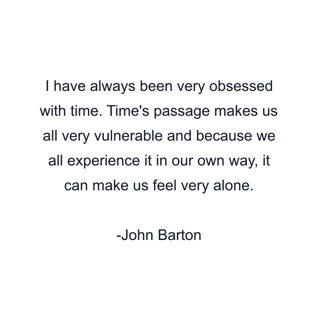 I have always been very obsessed with time. Time's passage makes us all very vulnerable and because we all experience it in our own way, it can make us feel very alone.