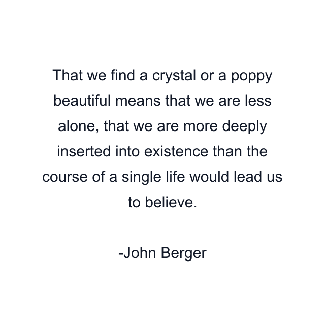 That we find a crystal or a poppy beautiful means that we are less alone, that we are more deeply inserted into existence than the course of a single life would lead us to believe.