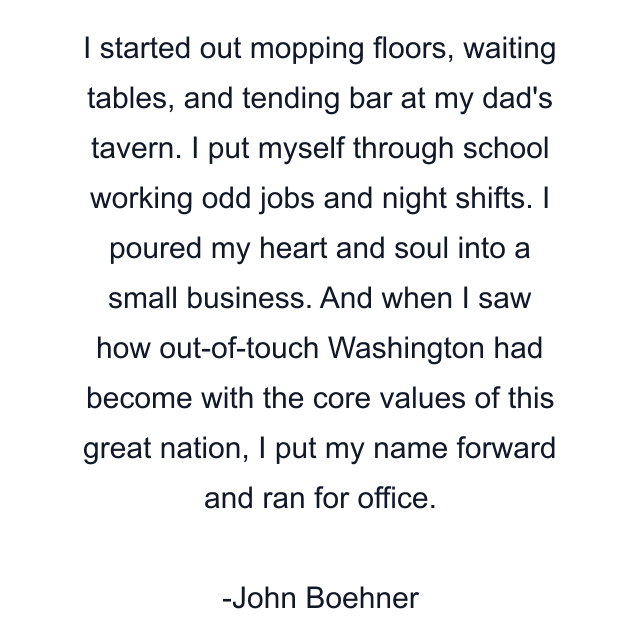 I started out mopping floors, waiting tables, and tending bar at my dad's tavern. I put myself through school working odd jobs and night shifts. I poured my heart and soul into a small business. And when I saw how out-of-touch Washington had become with the core values of this great nation, I put my name forward and ran for office.