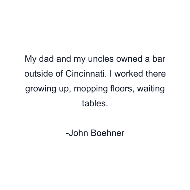 My dad and my uncles owned a bar outside of Cincinnati. I worked there growing up, mopping floors, waiting tables.