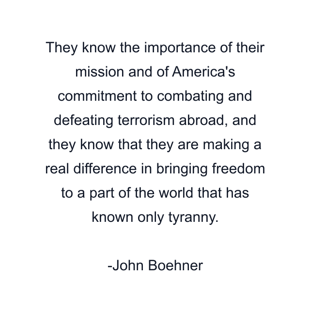 They know the importance of their mission and of America's commitment to combating and defeating terrorism abroad, and they know that they are making a real difference in bringing freedom to a part of the world that has known only tyranny.