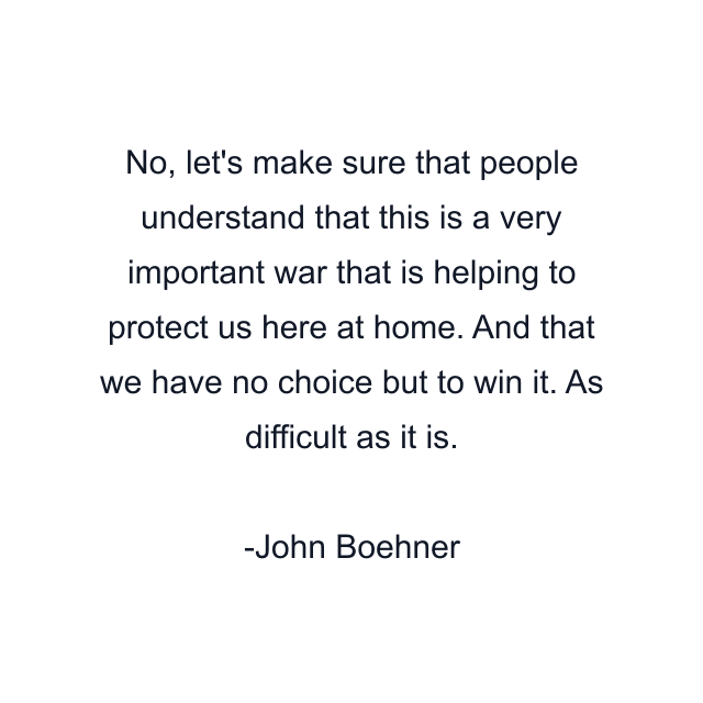 No, let's make sure that people understand that this is a very important war that is helping to protect us here at home. And that we have no choice but to win it. As difficult as it is.