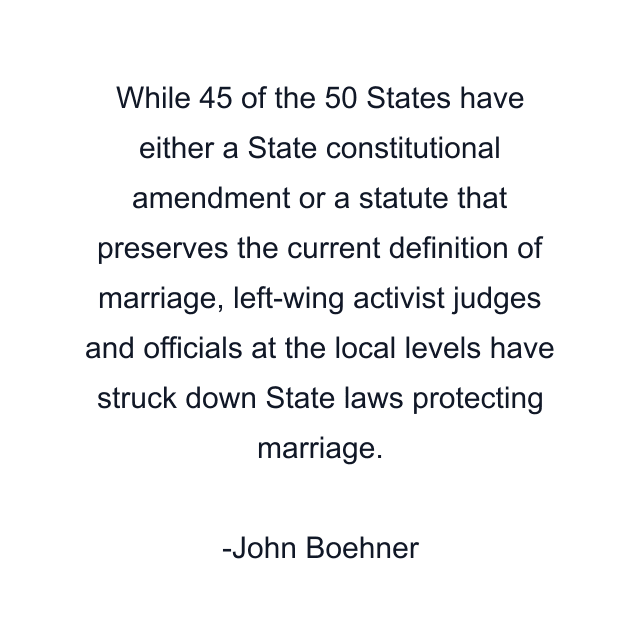 While 45 of the 50 States have either a State constitutional amendment or a statute that preserves the current definition of marriage, left-wing activist judges and officials at the local levels have struck down State laws protecting marriage.