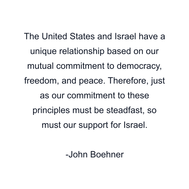 The United States and Israel have a unique relationship based on our mutual commitment to democracy, freedom, and peace. Therefore, just as our commitment to these principles must be steadfast, so must our support for Israel.