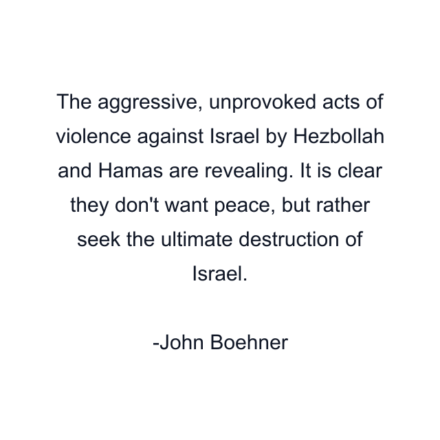 The aggressive, unprovoked acts of violence against Israel by Hezbollah and Hamas are revealing. It is clear they don't want peace, but rather seek the ultimate destruction of Israel.