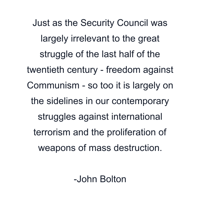 Just as the Security Council was largely irrelevant to the great struggle of the last half of the twentieth century - freedom against Communism - so too it is largely on the sidelines in our contemporary struggles against international terrorism and the proliferation of weapons of mass destruction.