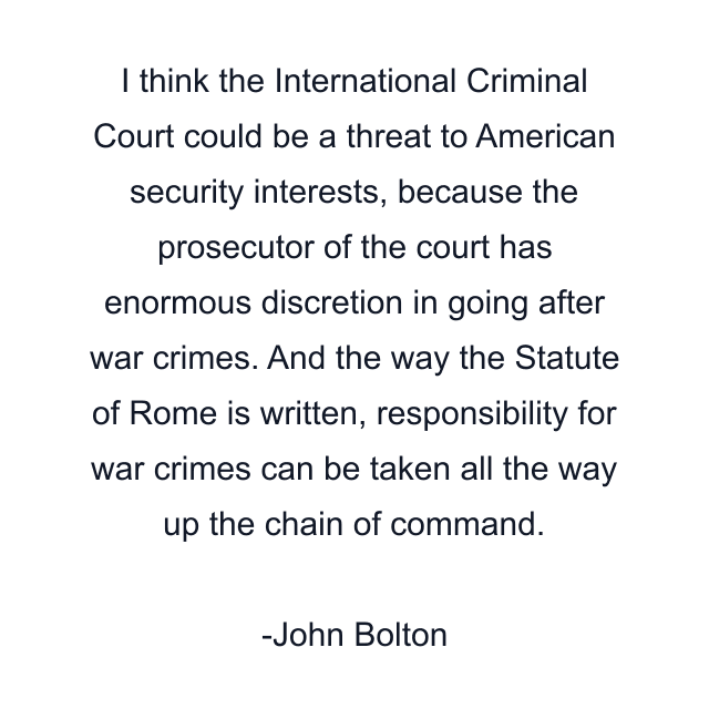 I think the International Criminal Court could be a threat to American security interests, because the prosecutor of the court has enormous discretion in going after war crimes. And the way the Statute of Rome is written, responsibility for war crimes can be taken all the way up the chain of command.