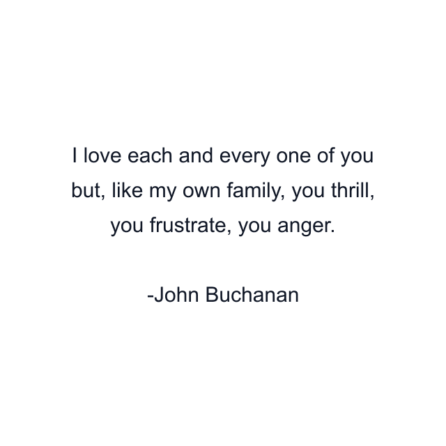 I love each and every one of you but, like my own family, you thrill, you frustrate, you anger.