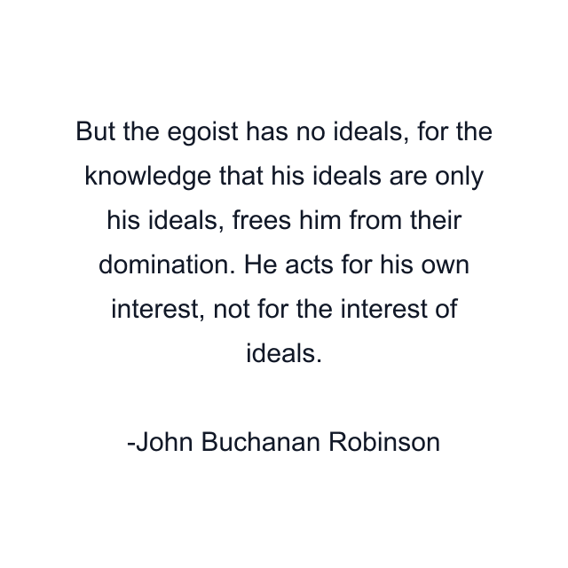 But the egoist has no ideals, for the knowledge that his ideals are only his ideals, frees him from their domination. He acts for his own interest, not for the interest of ideals.