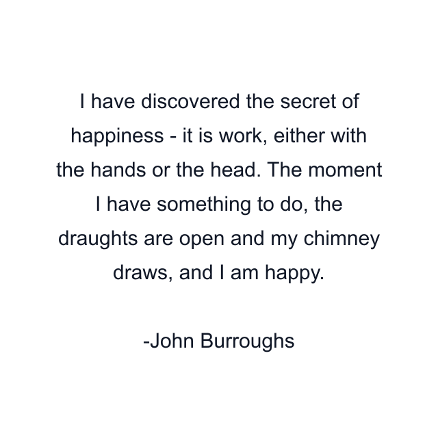 I have discovered the secret of happiness - it is work, either with the hands or the head. The moment I have something to do, the draughts are open and my chimney draws, and I am happy.