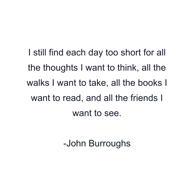 I still find each day too short for all the thoughts I want to think, all the walks I want to take, all the books I want to read, and all the friends I want to see.