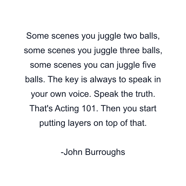 Some scenes you juggle two balls, some scenes you juggle three balls, some scenes you can juggle five balls. The key is always to speak in your own voice. Speak the truth. That's Acting 101. Then you start putting layers on top of that.