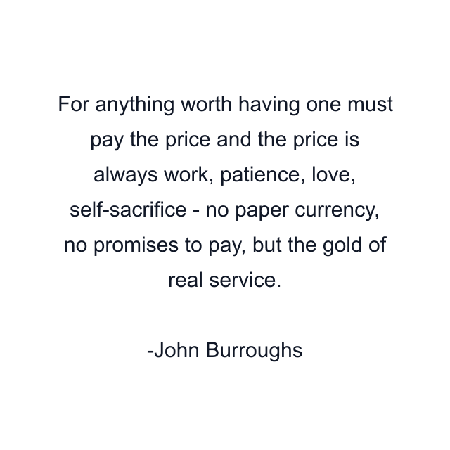 For anything worth having one must pay the price and the price is always work, patience, love, self-sacrifice - no paper currency, no promises to pay, but the gold of real service.