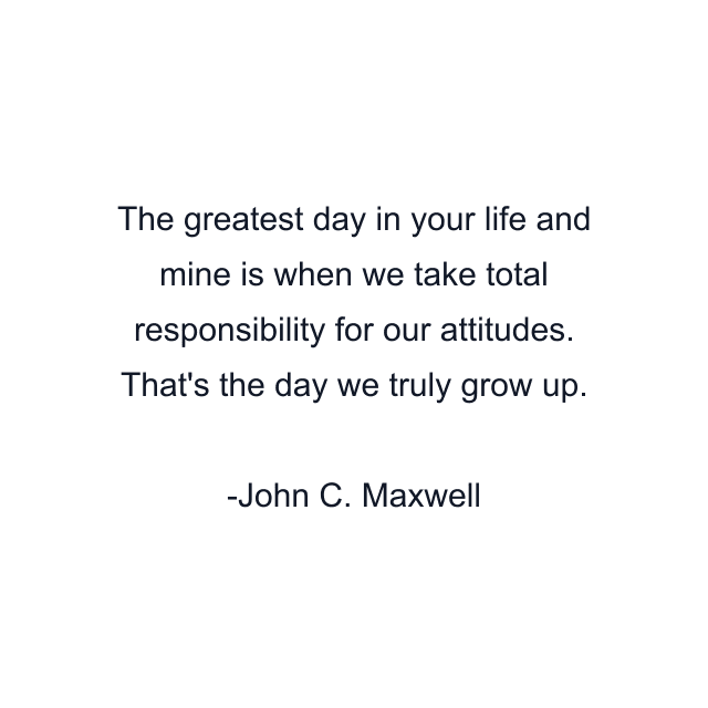 The greatest day in your life and mine is when we take total responsibility for our attitudes. That's the day we truly grow up.