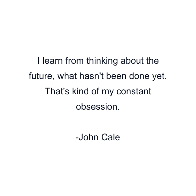 I learn from thinking about the future, what hasn't been done yet. That's kind of my constant obsession.