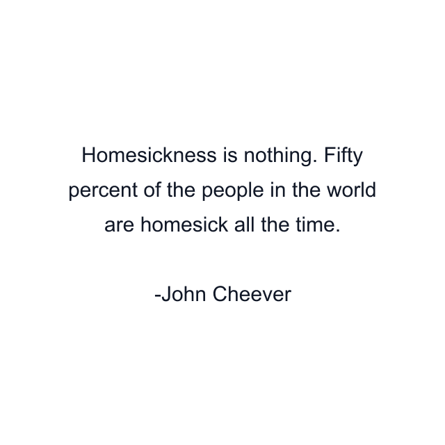 Homesickness is nothing. Fifty percent of the people in the world are homesick all the time.