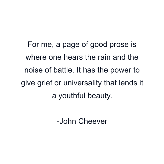 For me, a page of good prose is where one hears the rain and the noise of battle. It has the power to give grief or universality that lends it a youthful beauty.