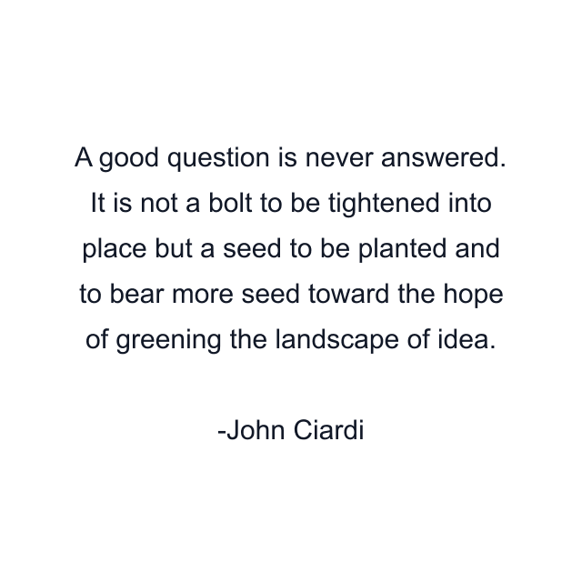 A good question is never answered. It is not a bolt to be tightened into place but a seed to be planted and to bear more seed toward the hope of greening the landscape of idea.