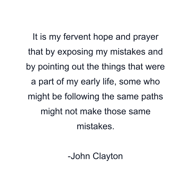 It is my fervent hope and prayer that by exposing my mistakes and by pointing out the things that were a part of my early life, some who might be following the same paths might not make those same mistakes.