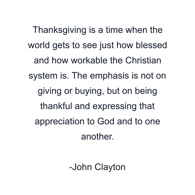 Thanksgiving is a time when the world gets to see just how blessed and how workable the Christian system is. The emphasis is not on giving or buying, but on being thankful and expressing that appreciation to God and to one another.