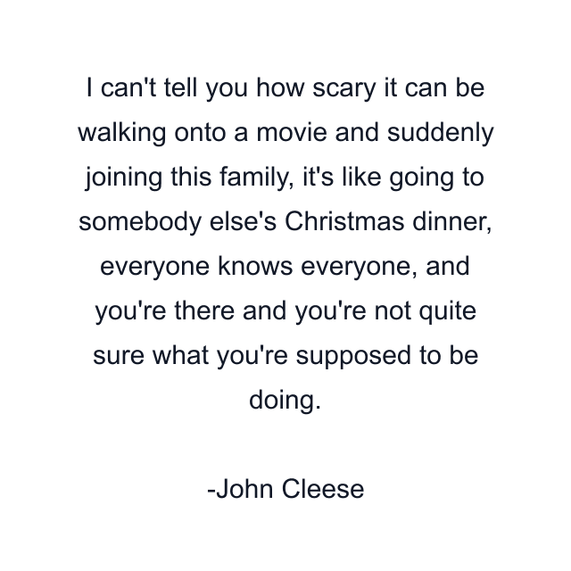 I can't tell you how scary it can be walking onto a movie and suddenly joining this family, it's like going to somebody else's Christmas dinner, everyone knows everyone, and you're there and you're not quite sure what you're supposed to be doing.