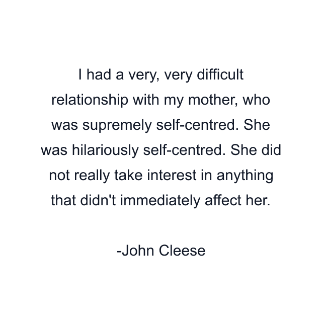 I had a very, very difficult relationship with my mother, who was supremely self-centred. She was hilariously self-centred. She did not really take interest in anything that didn't immediately affect her.