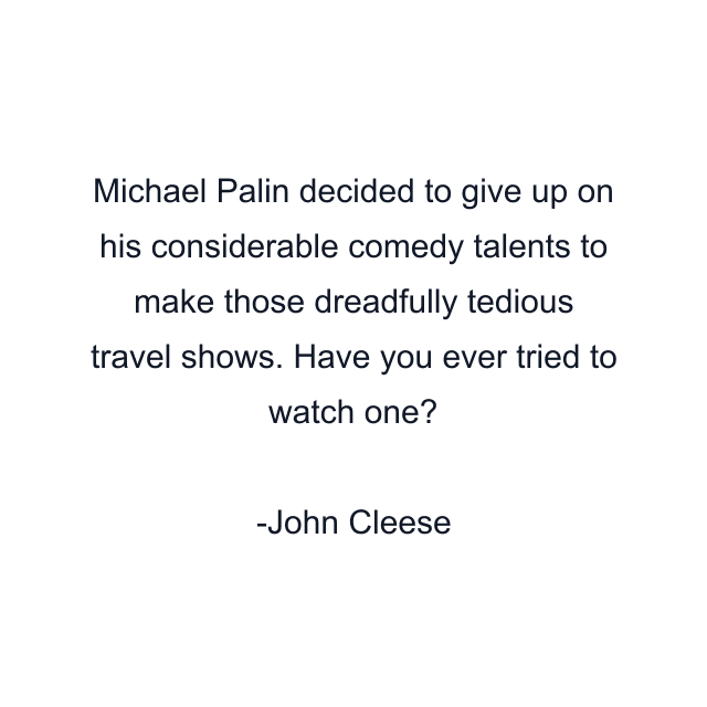 Michael Palin decided to give up on his considerable comedy talents to make those dreadfully tedious travel shows. Have you ever tried to watch one?