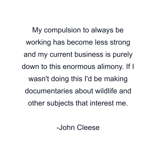 My compulsion to always be working has become less strong and my current business is purely down to this enormous alimony. If I wasn't doing this I'd be making documentaries about wildlife and other subjects that interest me.