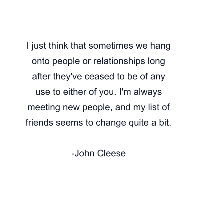 I just think that sometimes we hang onto people or relationships long after they've ceased to be of any use to either of you. I'm always meeting new people, and my list of friends seems to change quite a bit.