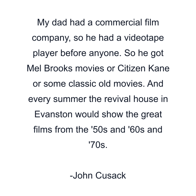 My dad had a commercial film company, so he had a videotape player before anyone. So he got Mel Brooks movies or Citizen Kane or some classic old movies. And every summer the revival house in Evanston would show the great films from the '50s and '60s and '70s.