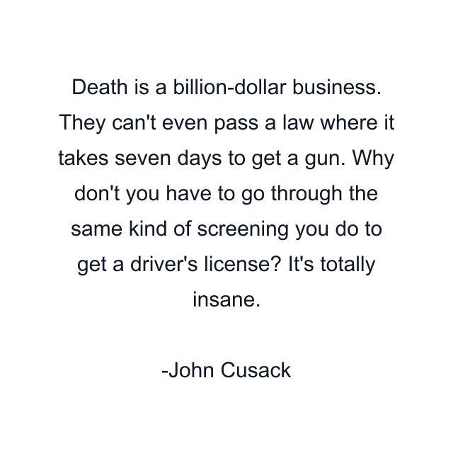 Death is a billion-dollar business. They can't even pass a law where it takes seven days to get a gun. Why don't you have to go through the same kind of screening you do to get a driver's license? It's totally insane.