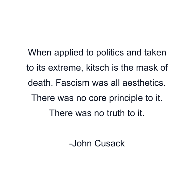 When applied to politics and taken to its extreme, kitsch is the mask of death. Fascism was all aesthetics. There was no core principle to it. There was no truth to it.