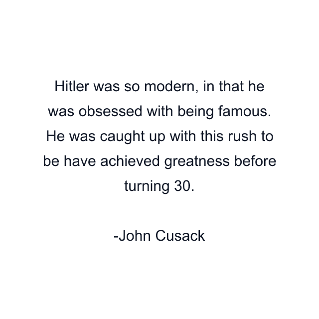 Hitler was so modern, in that he was obsessed with being famous. He was caught up with this rush to be have achieved greatness before turning 30.