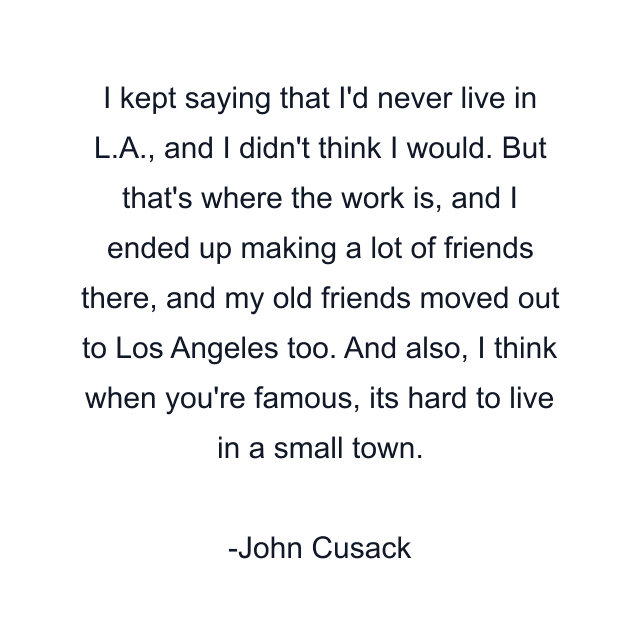 I kept saying that I'd never live in L.A., and I didn't think I would. But that's where the work is, and I ended up making a lot of friends there, and my old friends moved out to Los Angeles too. And also, I think when you're famous, its hard to live in a small town.